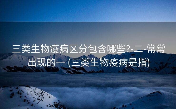 三类生物疫病区分包含哪些?-二-常常出现的一 (三类生物疫病是指)