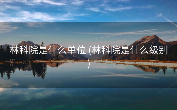 林科院是什么单位 (林科院是什么级别)