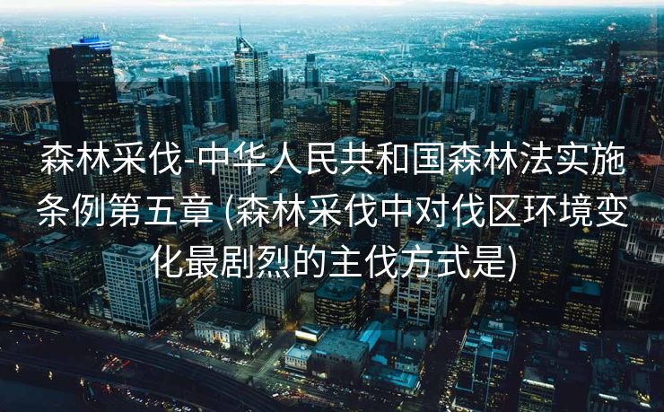 森林采伐-中华人民共和国森林法实施条例第五章 (森林采伐中对伐区环境变化最剧烈的主伐方式是)