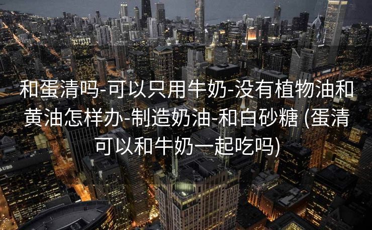 和蛋清吗-可以只用牛奶-没有植物油和黄油怎样办-制造奶油-和白砂糖 (蛋清可以和牛奶一起吃吗)