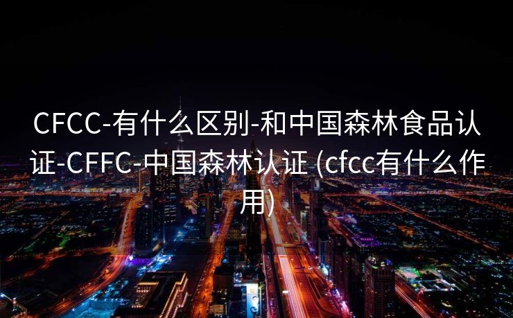 CFCC-有什么区别-和中国森林食品认证-CFFC-中国森林认证 (cfcc有什么作用)