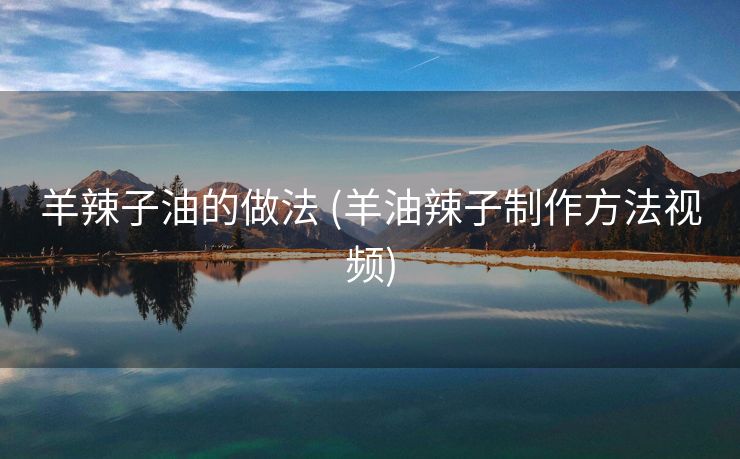 羊辣子油的做法 (羊油辣子制作方法视频)