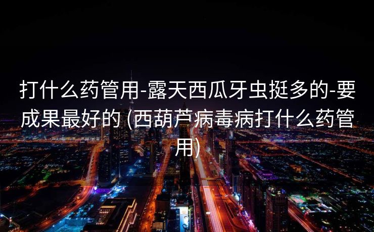 打什么药管用-露天西瓜牙虫挺多的-要成果最好的 (西葫芦病毒病打什么药管用)