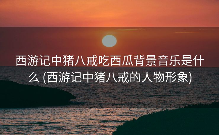 西游记中猪八戒吃西瓜背景音乐是什么 (西游记中猪八戒的人物形象)