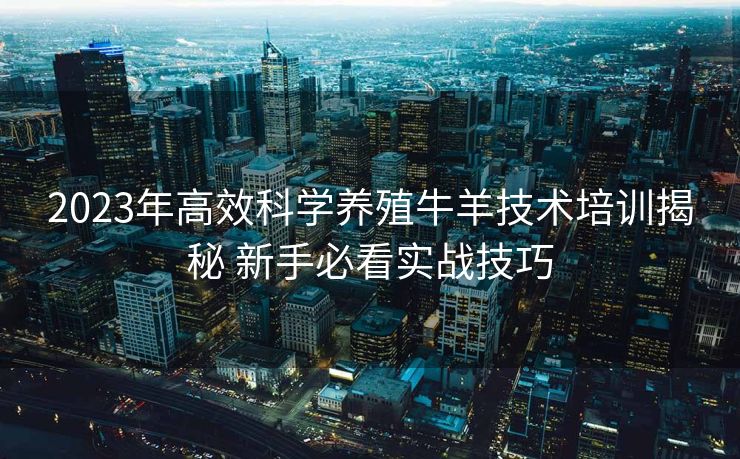 2023年高效科学养殖牛羊技术培训揭秘 新手必看实战技巧
