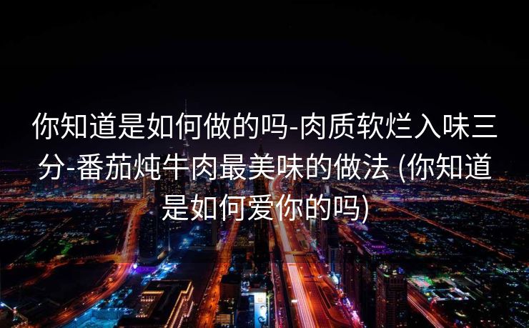 你知道是如何做的吗-肉质软烂入味三分-番茄炖牛肉最美味的做法 (你知道是如何爱你的吗)