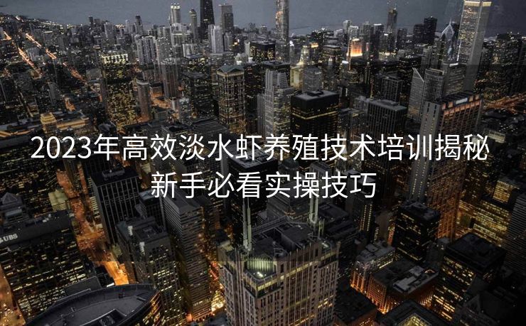 2023年高效淡水虾养殖技术培训揭秘 新手必看实操技巧 2023年高效淡水虾养殖技术培训揭秘 新手必看实操技巧