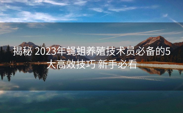 揭秘 2023年蝇蛆养殖技术员必备的5大高效技巧 新手必看