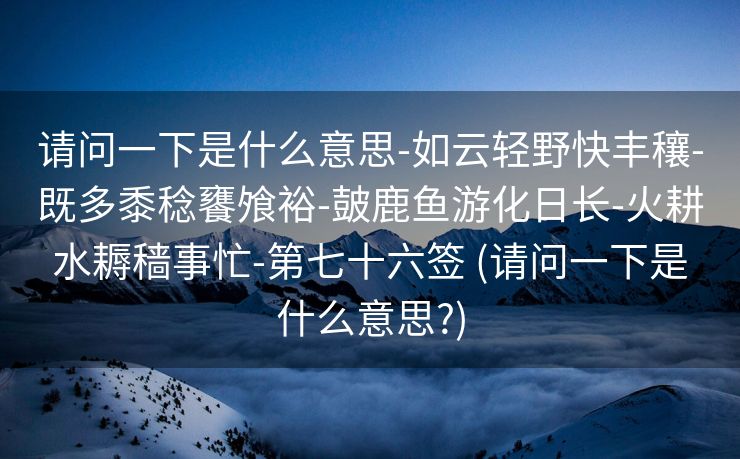请问一下是什么意思-如云轻野快丰穰-既多黍稔饔飧裕-皷鹿鱼游化日长-火耕水耨穑事忙-第七十六签 (请问一下是什么意思?)