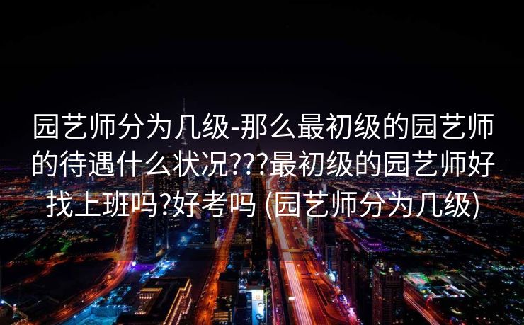 园艺师分为几级-那么最初级的园艺师的待遇什么状况???最初级的园艺师好找上班吗?好考吗 (园艺师分为几级)