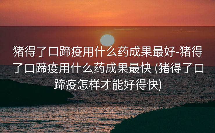 猪得了口蹄疫用什么药成果最好-猪得了口蹄疫用什么药成果最快 (猪得了口蹄疫怎样才能好得快)