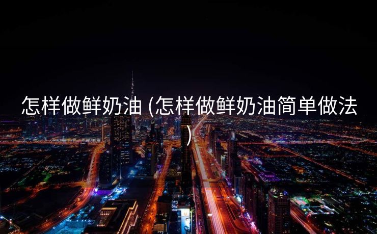 怎样做鲜奶油 (怎样做鲜奶油简单做法)