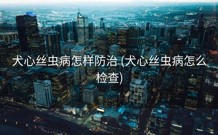 犬心丝虫病怎样防治 (犬心丝虫病怎么检查)