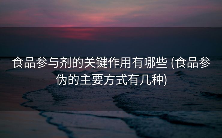 食品参与剂的关键作用有哪些 (食品参伪的主要方式有几种)