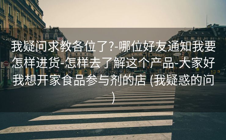 我疑问求教各位了?-哪位好友通知我要怎样进货-怎样去了解这个产品-大家好我想开家食品参与剂的店 (我疑惑的问)