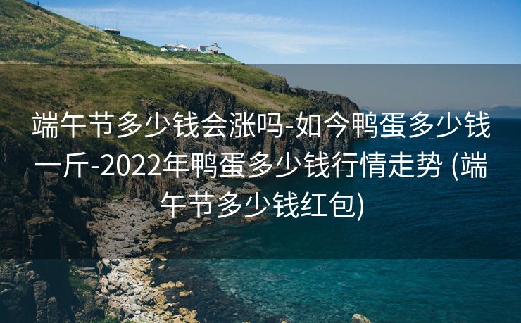 端午节多少钱会涨吗-如今鸭蛋多少钱一斤-2022年鸭蛋多少钱行情走势 (端午节多少钱红包)