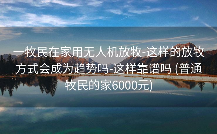 一牧民在家用无人机放牧-这样的放牧方式会成为趋势吗-这样靠谱吗 (普通牧民的家6000元)