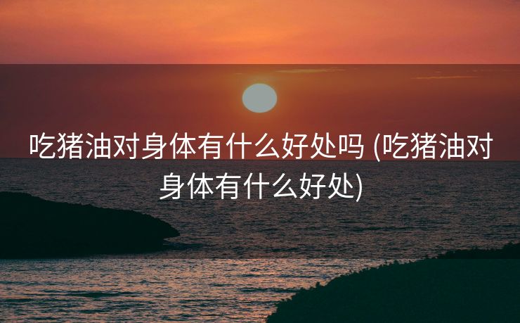 吃猪油对身体有什么好处吗 (吃猪油对身体有什么好处)