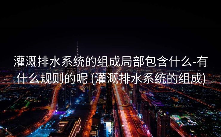 灌溉排水系统的组成局部包含什么-有什么规则的呢 (灌溉排水系统的组成)
