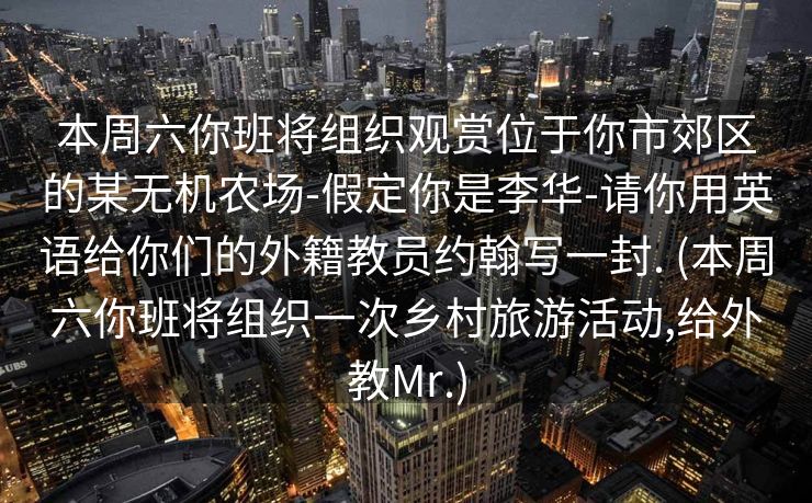 本周六你班将组织观赏位于你市郊区的某无机农场-假定你是李华-请你用英语给你们的外籍教员约翰写一封. (本周六你班将组织一次乡村旅游活动,给外教Mr.)