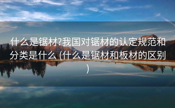 什么是锯材?我国对锯材的认定规范和分类是什么 (什么是锯材和板材的区别)