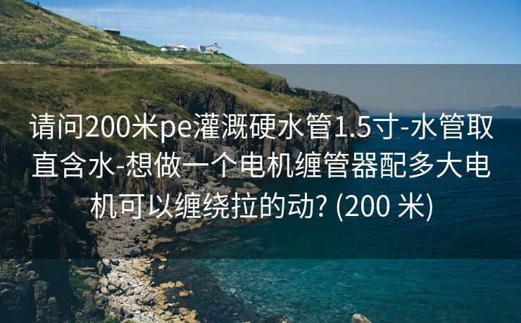 请问200米pe灌溉硬水管1.5寸-水管取直含水-想做一个电机缠管器配多大电机可以缠绕拉的动? (200 米)
