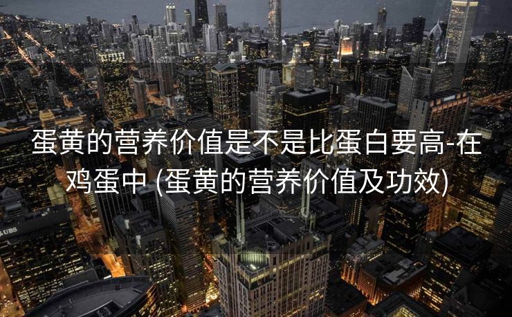 蛋黄的营养价值是不是比蛋白要高-在鸡蛋中 (蛋黄的营养价值及功效)