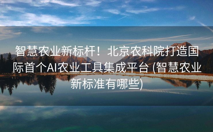 智慧农业新标杆！北京农科院打造国际首个AI农业工具集成平台 (智慧农业新标准有哪些)