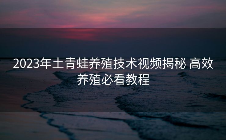 2023年土青蛙养殖技术视频揭秘 高效养殖必看教程