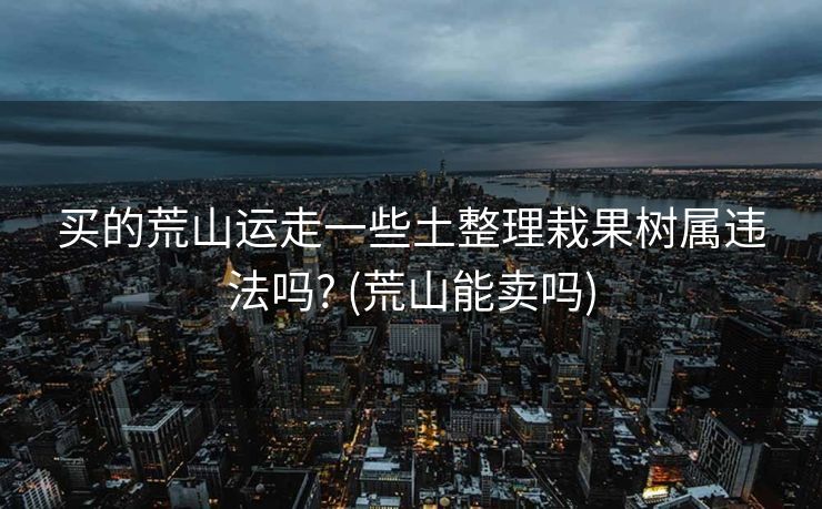 买的荒山运走一些土整理栽果树属违法吗? (荒山能卖吗)