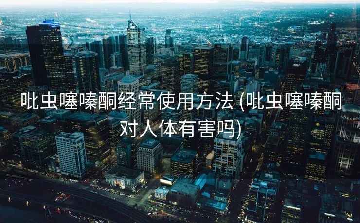 吡虫噻嗪酮经常使用方法 (吡虫噻嗪酮对人体有害吗)