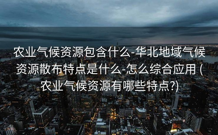 农业气候资源包含什么-华北地域气候资源散布特点是什么-怎么综合应用 (农业气候资源有哪些特点?)