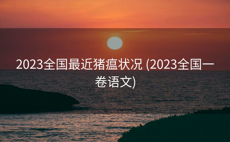 2023全国最近猪瘟状况 (2023全国一卷语文)
