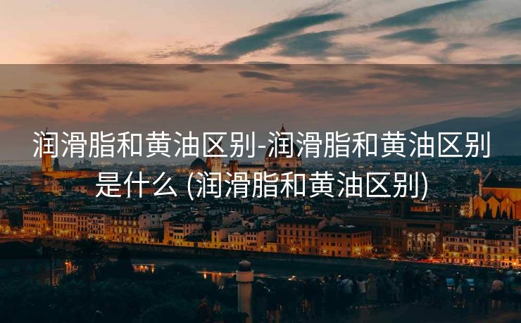 润滑脂和黄油区别-润滑脂和黄油区别是什么 (润滑脂和黄油区别)