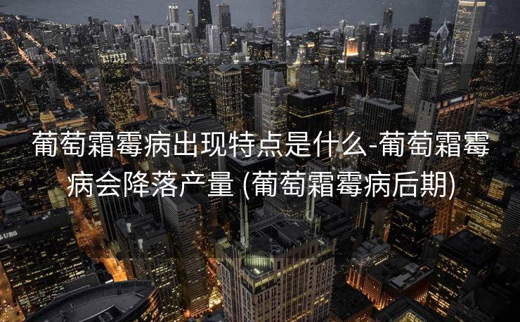 葡萄霜霉病出现特点是什么-葡萄霜霉病会降落产量 (葡萄霜霉病后期)