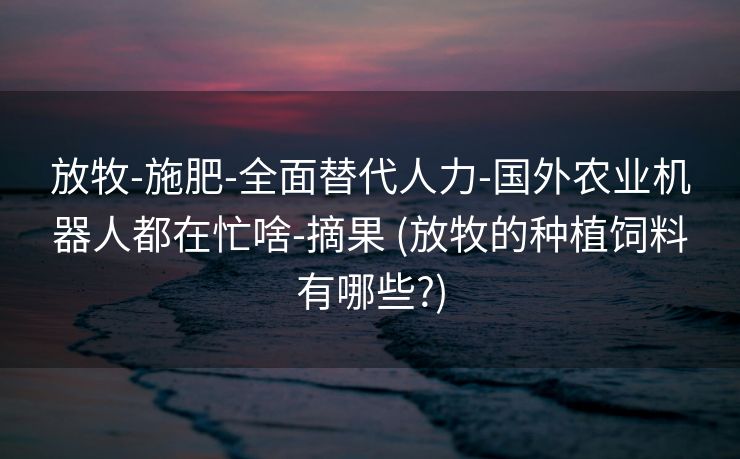 放牧-施肥-全面替代人力-国外农业机器人都在忙啥-摘果 (放牧的种植饲料有哪些?)