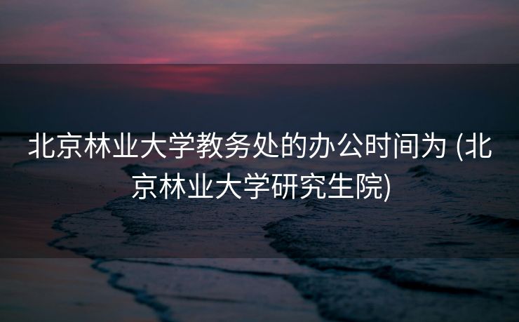 北京林业大学教务处的办公时间为 (北京林业大学研究生院)