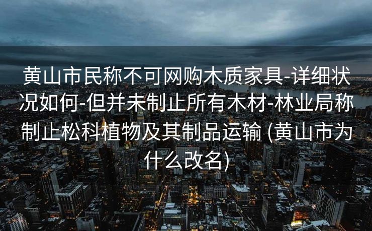 黄山市民称不可网购木质家具-详细状况如何-但并未制止所有木材-林业局称制止松科植物及其制品运输 (黄山市为什么改名)