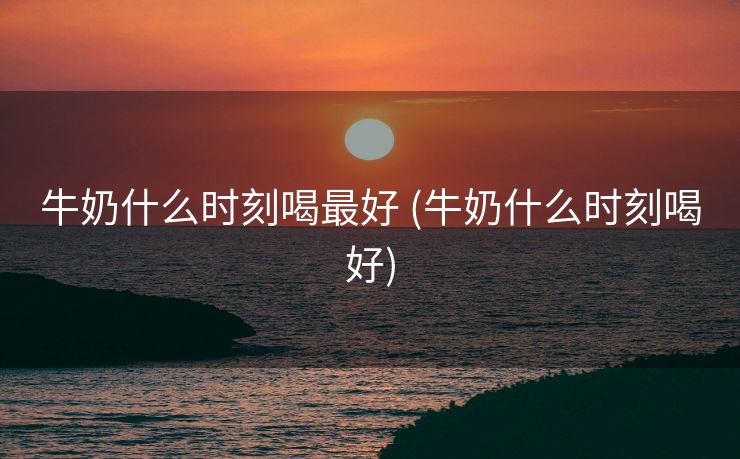 牛奶什么时刻喝最好 (牛奶什么时刻喝好)
