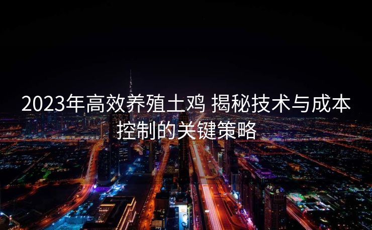 2023年高效养殖土鸡 揭秘技术与成本控制的关键策略