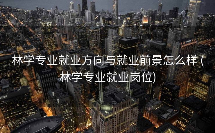林学专业就业方向与就业前景怎么样 (林学专业就业岗位)