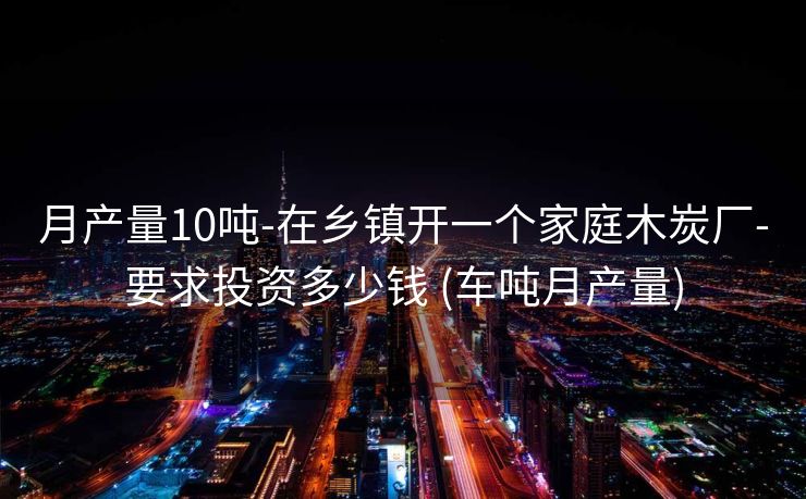 月产量10吨-在乡镇开一个家庭木炭厂-要求投资多少钱 (车吨月产量)