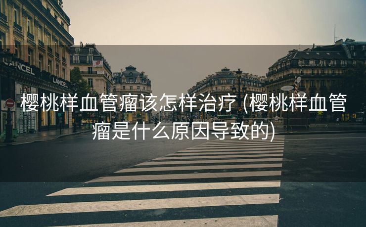 樱桃样血管瘤该怎样治疗 (樱桃样血管瘤是什么原因导致的)