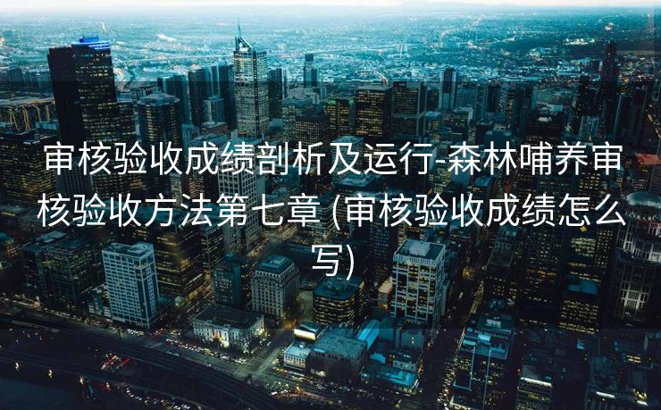 审核验收成绩剖析及运行-森林哺养审核验收方法第七章 (审核验收成绩怎么写)