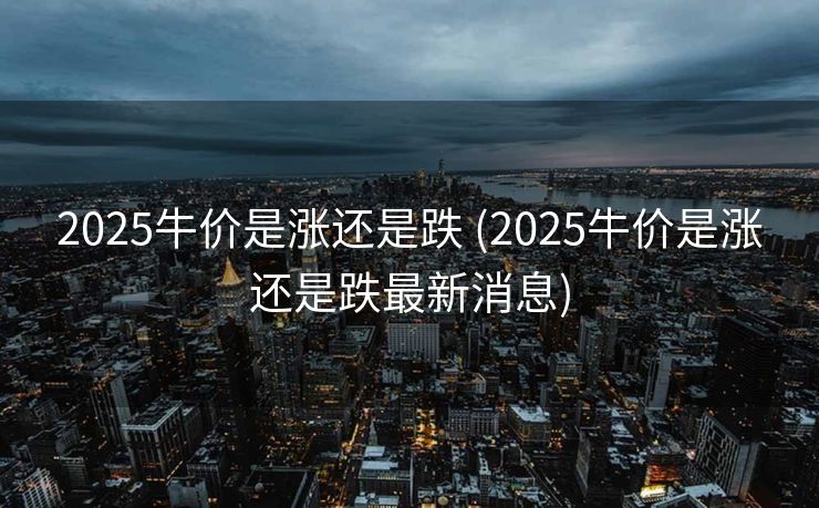 2025牛价是涨还是跌 (2025牛价是涨还是跌最新消息)