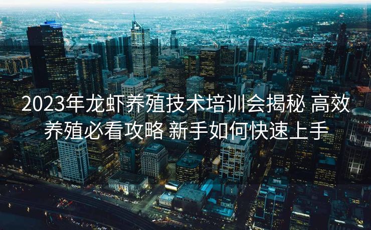 2023年龙虾养殖技术培训会揭秘 高效养殖必看攻略 新手如何快速上手