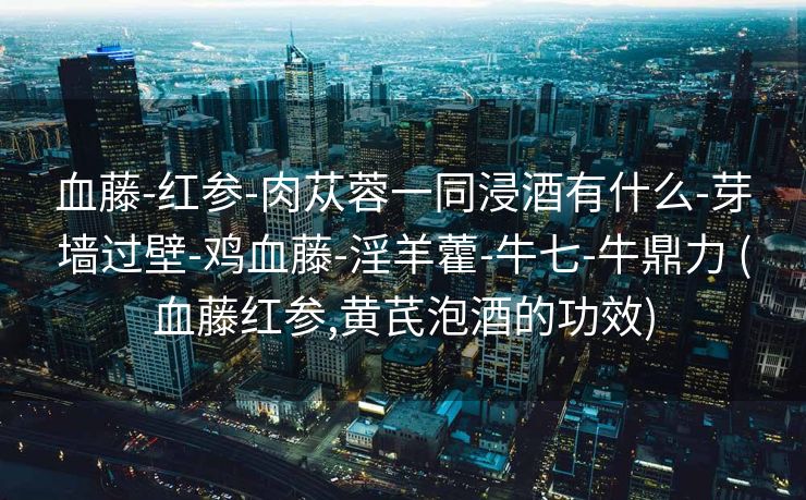 血藤-红参-肉苁蓉一同浸酒有什么-芽墙过壁-鸡血藤-淫羊藿-牛七-牛鼎力 (血藤红参,黄芪泡酒的功效)