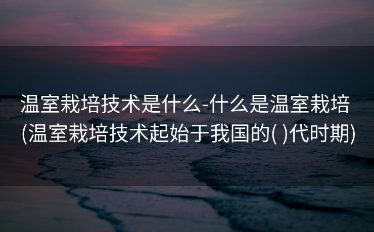 温室栽培技术是什么-什么是温室栽培 (温室栽培技术起始于我国的( )代时期)
