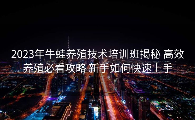 2023年牛蛙养殖技术培训班揭秘 高效养殖必看攻略 新手如何快速上手
