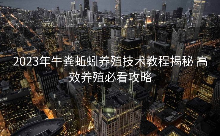 2023年牛粪蚯蚓养殖技术教程揭秘 高效养殖必看攻略